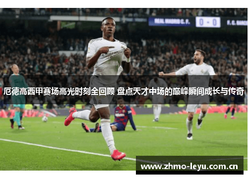 厄德高西甲赛场高光时刻全回顾 盘点天才中场的巅峰瞬间成长与传奇